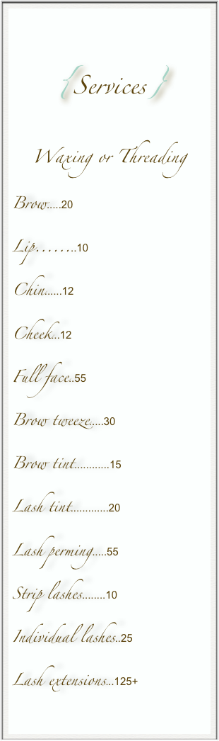 
{Services}
Waxing or Threading
Brow.....20
Lip........10
Chin......12
Cheek...12
Full face..55
Brow tweeze.....30
Brow tint............15
Lash tint.............20
Lash perming.....55
Strip lashes........10
Individual lashes..25
Lash extensions...125+


