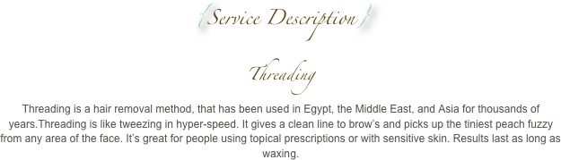 {Service Description}
Threading 
Threading is a hair removal method, that has been used in Egypt, the Middle East, and Asia for thousands of years.Threading is like tweezing in hyper-speed. It gives a clean line to brow’s and picks up the tiniest peach fuzzy from any area of the face. It’s great for people using topical prescriptions or with sensitive skin. Results last as long as waxing.
