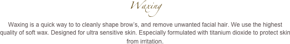 Waxing
Waxing is a quick way to to cleanly shape brow’s, and remove unwanted facial hair. We use the highest quality of soft wax. Designed for ultra sensitive skin. Especially formulated with titanium dioxide to protect skin from irritation.
