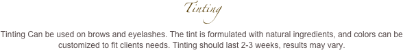 Tinting 
Tinting Can be used on brows and eyelashes. The tint is formulated with natural ingredients, and colors can be customized to fit clients needs. Tinting should last 2-3 weeks, results may vary.
