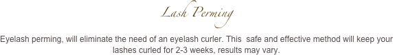 Lash Perming 
Eyelash perming, will eliminate the need of an eyelash curler. This  safe and effective method will keep your lashes curled for 2-3 weeks, results may vary.
