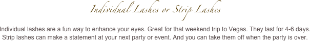 Individual Lashes or Strip Lashes 
Individual lashes are a fun way to enhance your eyes. Great for that weekend trip to Vegas. They last for 4-6 days.
Strip lashes can make a statement at your next party or event. And you can take them off when the party is over.  
